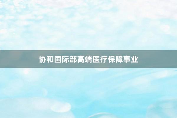 协和国际部高端医疗保障事业