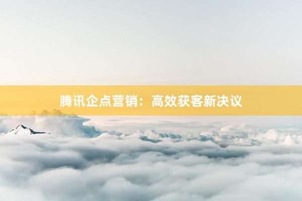 腾讯企点营销：高效获客新决议